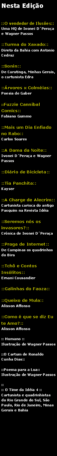 Caixa de texto: Nesta Edio::O vendedor de Iluses::Uma HQ de Ivonei DPeraa e Wagner Passos ::Turma do Xaxado::Direto de Salvador, Bahia com Antonio Cedraz::Sonin::De Caratinga, Minhas Gerais, o cartunista Edra::rvores x Colmias::Poesia de Gaber::Fuzzie Cannibal Comics::Fabiano Gummo::Mais um Dia Enfiado no Rabo::Carlos Soares::A Dama da Noite::Ivonei DPeraa e Wagner Passos::Dirio de Bicicleta::::Tia Panchita::Kayser::A Charge de Alecrim::Cartunista carioca do antigo Pasquim na Revista Idia::Seremos ns os invasores?::Crnica de Ivonei DPeraa::Praga de Internet::De Campinas os quadrinhos do Bira::Tch e Contos Inslitos::Ernani Cousandier::Galinhas do Faoza::::Queixo de Mula::Alisson Affonso::Como  que se diz Eu te Amo?::Alisson Affonso:: Humano ::Ilustrao de Wagner Passos::O Cartum de Ronaldo Cunha Dias::::Poema para a Lua::Ilustrao de Wagner Passos::Peixe Frito n 8::Mais uma fritada::The Best Age::As tiras de Alisson Affonso:: O Time da Idia 4 ::Cartunista e quadrinhistas do Rio Grande do Sul, So Paulo, Rio de Janeiro, Minas Gerais e Bahia