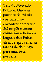 Caixa de texto: Cais do Mercado Pblico. Onde as pessoas da cidade costumam se encontrar para ver o Sol se pr e tomar chimarro a beira da Laguna dos Patos, alm de aproveitar as tardes de domingo para uma bela pescaria.