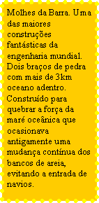 Caixa de texto: Molhes da Barra. Uma das maiores construes fantsticas da engenharia mundial. Dois braos de pedra com mais de 3km oceano adentro. Construdo para quebrar a fora da mar ocenica que ocasionava antigamente uma mudana contnua dos bancos de areia, evitando a entrada de navios.