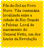 Caixa de texto: Pr-do-Sol no Povo Novo. Vila centenria localizada entre a cidade de Rio Grande e Pelotas. Local de nascimento do General Netto, um dos heris da Revoluo 