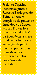 Caixa de texto: Praia da Capilha, localizada junto a Reserva Ecolgica do Taim, integra o complexo de praias de gua doce da Lagoa Mirim. No vero a diminuio do nvel da gua deixa a praia totalmente limpa e a sensao de paz  imensa, por ser uma praia deserta e preservada pelos moradores da localidade.